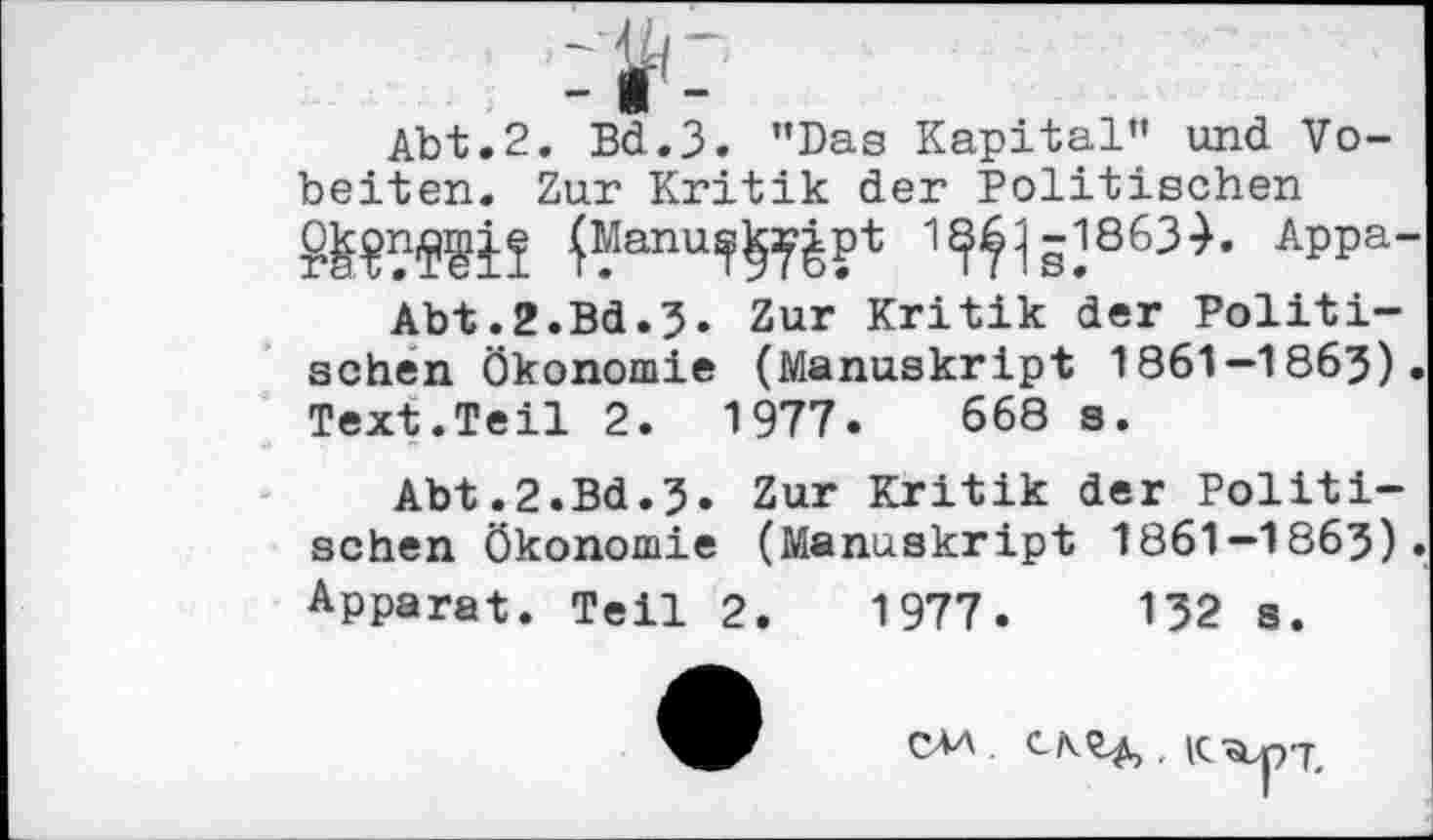 ﻿Abt.2. Bd.3. ’’Das Kapital” und Vo-beiten. Zur Kritik der Politischen
APPa~
Abt.2.Bd.3. Zur Kritik der Politischen Ökonomie (Manuskript 1861-1863). Text.Teil 2.	1977.	668 s.
Abt.2.Bd.3. Zur Kritik der Politischen Ökonomie (Manuskript 1861—1863).
Apparat. Teil 2.	1977.	132 s.
CM .	, IC